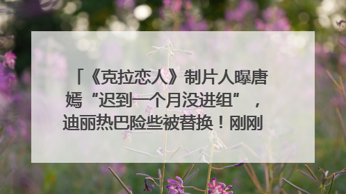 《克拉恋人》制片人曝唐嫣“迟到一个月没进组”，迪丽热巴险些被替换！刚刚，唐嫣方最新发声