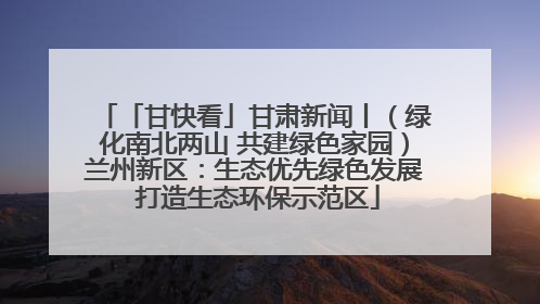 「甘快看」甘肃新闻丨（绿化南北两山 共建绿色家园）兰州新区：生态优先绿色发展 打造生态环保示范区