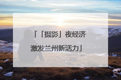 「摄影」夜经济激发兰州新活力