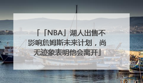 「NBA」湖人出售不影响詹姆斯未来计划，尚无迹象表明他会离开
