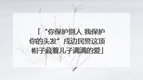 “你保护别人 我保护你的头发”戍边民警这顶帽子藏着儿子满满的爱