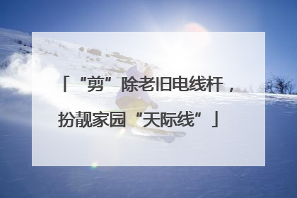“剪”除老旧电线杆，扮靓家园“天际线”