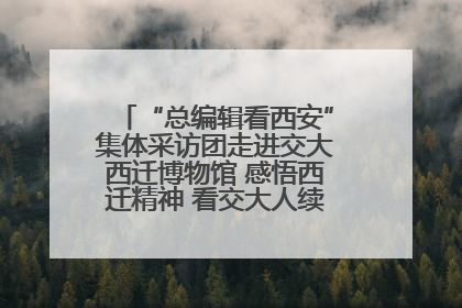 “总编辑看西安”集体采访团走进交大西迁博物馆 感悟西迁精神 看交大人续写爱国奋斗新篇章