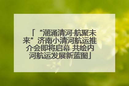 “潮涌清河·航聚未来”济南小清河航运推介会即将启幕 共绘内河航运发展新蓝图