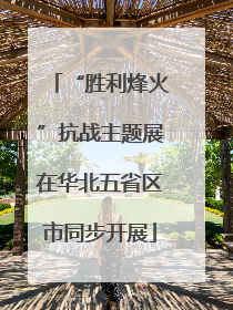 “胜利烽火”抗战主题展在华北五省区市同步开展