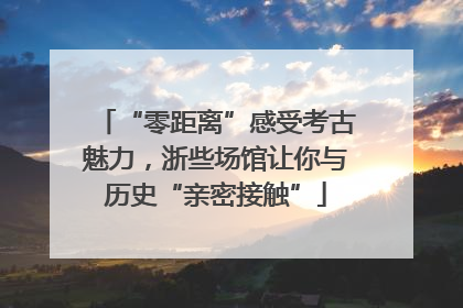 “零距离”感受考古魅力，浙些场馆让你与历史“亲密接触”