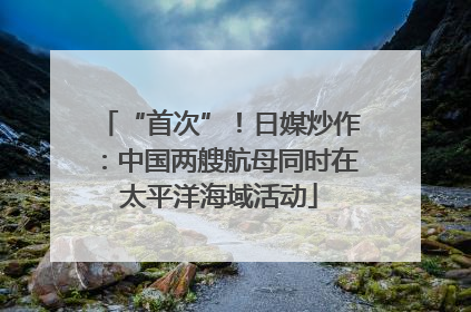 “首次”！日媒炒作：中国两艘航母同时在太平洋海域活动