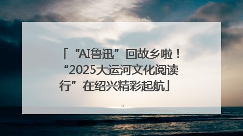 “AI鲁迅”回故乡啦！“2025大运河文化阅读行”在绍兴精彩起航