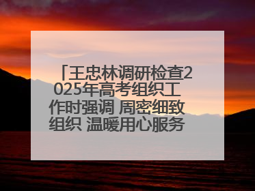 王忠林调研检查2025年高考组织工作时强调 周密细致组织 温暖用心服务 确保全省高考安全有序顺利
