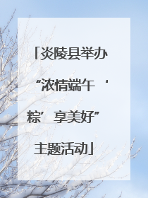 炎陵县举办“浓情端午‘粽’享美好”主题活动