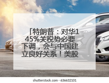 特朗普：对华145%关税势必要下调，会与中国建立良好关系！美股震荡，国际油价、金价齐涨！关税比商品还贵，美企业主很忧心……