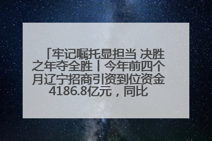 牢记嘱托显担当 决胜之年夺全胜丨今年前四个月辽宁招商引资到位资金4186.8亿元，同比增长17.4%