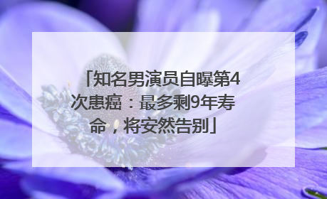 知名男演员自曝第4次患癌：最多剩9年寿命，将安然告别