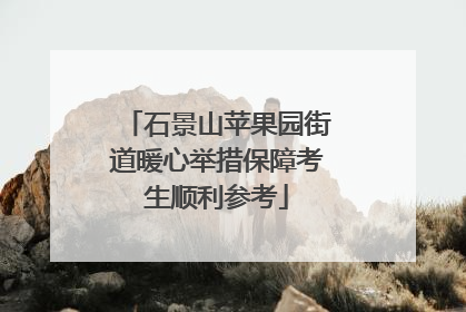 石景山苹果园街道暖心举措保障考生顺利参考