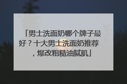 男士洗面奶哪个牌子最好？十大男士洗面奶推荐，爆改粗糙油腻肌