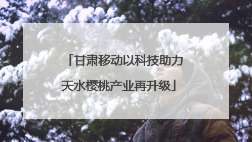 甘肃移动以科技助力天水樱桃产业再升级