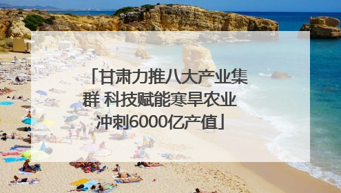 甘肃力推八大产业集群 科技赋能寒旱农业冲刺6000亿产值