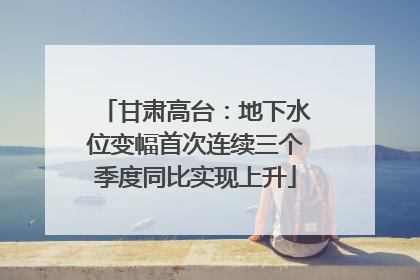 甘肃高台：地下水位变幅首次连续三个季度同比实现上升