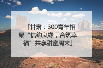 甘肃：300青年相聚“信约良缘，合筑幸福”共享甜蜜周末