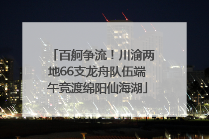 百舸争流！川渝两地66支龙舟队伍端午竞渡绵阳仙海湖