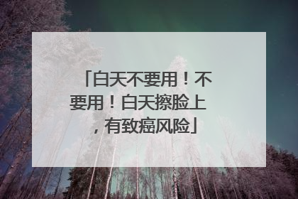 白天不要用！不要用！白天擦脸上，有致癌风险