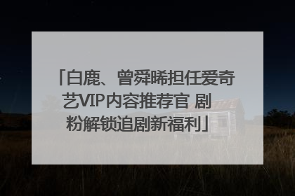 白鹿、曾舜晞担任爱奇艺VIP内容推荐官 剧粉解锁追剧新福利