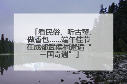 看民俗、听古琴、做香包……端午佳节在成都武侯祠邂逅“三国奇遇”