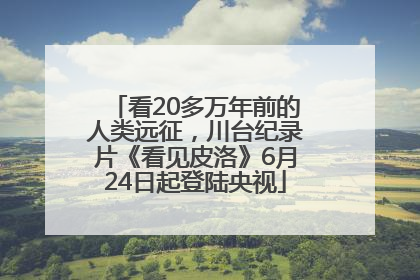 看20多万年前的人类远征，川台纪录片《看见皮洛》6月24日起登陆央视