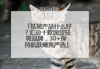 祛斑产品什么好？汇总十款国货祛斑品牌，30+保持肌肤嫩亮严选