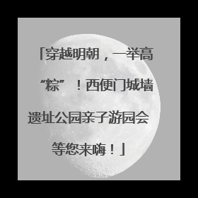 穿越明朝，一举高“粽”！西便门城墙遗址公园亲子游园会等您来嗨！