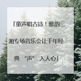 童声唱古诗！雅韵三湘专场音乐会让千年经典 “声” 入人心