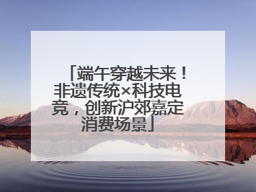 端午穿越未来！非遗传统×科技电竞，创新沪郊嘉定消费场景