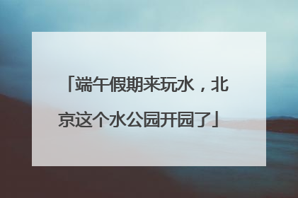 端午假期来玩水，北京这个水公园开园了