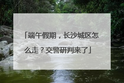 端午假期，长沙城区怎么走？交警研判来了