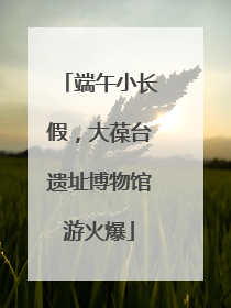 端午小长假，大葆台遗址博物馆游火爆