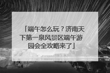 端午怎么玩？济南天下第一泉风景区端午游园会全攻略来了