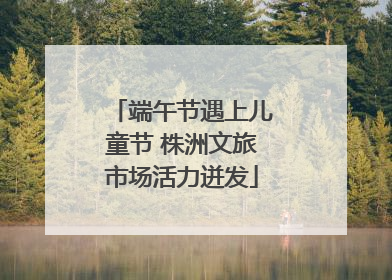 端午节遇上儿童节 株洲文旅市场活力迸发