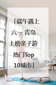 端午遇上六一 青岛上榜亲子游热门Top10城市