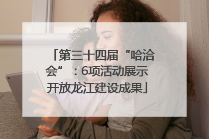 第三十四届“哈洽会”：6项活动展示开放龙江建设成果