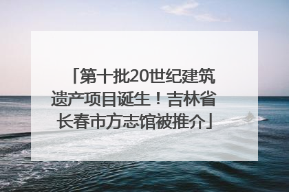 第十批20世纪建筑遗产项目诞生！吉林省长春市方志馆被推介