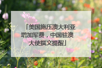 美国施压澳大利亚增加军费，中国驻澳大使撰文提醒
