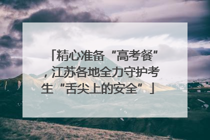 精心准备“高考餐”，江苏各地全力守护考生“舌尖上的安全”