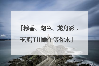 粽香、湖色、龙舟影，玉溪江川端午等你来