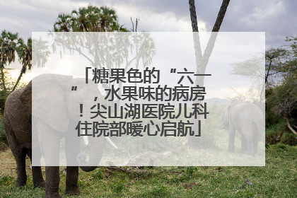 糖果色的“六一”，水果味的病房！尖山湖医院儿科住院部暖心启航