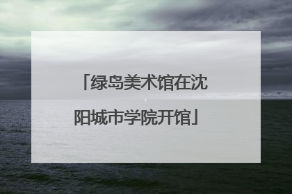绿岛美术馆在沈阳城市学院开馆
