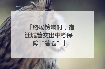 终场铃响时，宿迁城管交出中考保障“答卷”