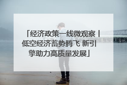 经济政策一线微观察丨低空经济蓄势腾飞 新引擎助力高质量发展