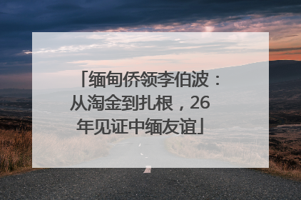 缅甸侨领李伯波：从淘金到扎根，26年见证中缅友谊