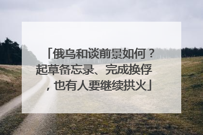 俄乌和谈前景如何？起草备忘录、完成换俘，也有人要继续拱火