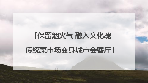 保留烟火气 融入文化魂 传统菜市场变身城市会客厅